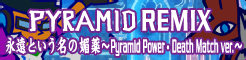 「PYRAMID REMIX」永遠という名の媚薬 ～Pyramid Power・Death Match ver.～ banner