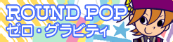 「ROUND POP」ゼロ・グラビティ banner